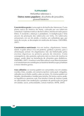 34
TUPINAMBO
Helianthus tuberosus L.
Outros nomes populares: alcachofra-de-jerusalém,
girassol-batateiro
Características gerais: é uma espécie da família das Asteraceae. É uma
planta nativa da América do Norte, cultivada por seu tubérculo
comestível. A planta é rústica e de fácil cultivo, mesmo em solos pouco
férteis. É resistente a doenças e predadores. A multiplicação é feita
através da plantação dos tubérculos em linha. Os tubérculos
armazenam, em vez de amido, a inulina, um carboidrato que, por
meio da cocção, se decompõe em moléculas de frutose. (OLIVEIRA,
2007).
Características nutricionais: rico em inulina, oligofrutanos, frutose,
etanol. A parte aérea é rica em proteína, gordura e pectina, para a
alimentação animal. Os oligofrutanos não são hidrolisados pelas
enzimas digestivas na primeira porção do intestino. Como
consequência, não aumenta a glicemia nem os níveis de insulina no
sangue, sendo ideal na formulação de alimentos para diabéticos.
(OLIVEIRA, 2007). A inulina é uma fibra solúvel; essas fibras fermentam
e se transformam em comida para as bactérias benéficas que já habitam
o nosso intestino grosso.
Usos culinários: os rizomas podem ser consumidos crus em saladas;
cozidos; fritos, assados, em conserva (picles); como purê, refogados,
salteados ou em bolos, pudins, pães ou tortas. Os rizomas podem ser
fatiados, desidratados e moídos para farinha. De forma caseira, pode-
se liquidificar e peneirar o pó. Esta farinha é fonte de inulina e pode
ser adicionada com moderação a produtos de panificação em geral
em saladas, sucos, achocolatados, cereais matinais. (WYK, 2005).
 