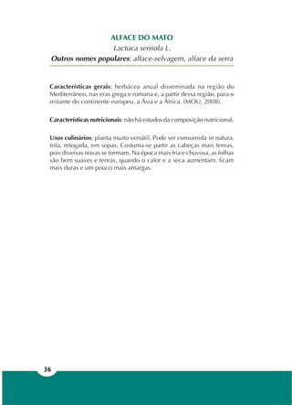36
ALFACE DO MATO
Lactuca serriola L.
Outros nomes populares: alface-selvagem, alface da serra
Características gerais: herbácea anual disseminada na região do
Mediterrâneo, nas eras grega e romana e, a partir dessa região, para o
restante do continente europeu, a Ásia e a África. (MOU, 2008).
Características nutricionais: não há estudos da composição nutricional.
Usos culinários: planta muito versátil. Pode ser consumida in natura,
frita, refogada, em sopas. Costuma-se partir as cabeças mais tenras,
pois diversas novas se formam. Na época mais fria e chuvosa, as folhas
são bem suaves e tenras, quando o calor e a seca aumentam, ficam
mais duras e um pouco mais amargas.
 