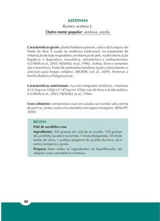 40
AZEDINHA
Rumex acetosa L.
Outro nome popular: acetosa, azeda
Características gerais: planta herbácea perene, nativa da Europa e do
Norte da Ásia. É usada na medicina tradicional, no tratamento de
inflamação do trato respiratório, em doenças de pele, na desintoxicação
hepática; é depurativa, mucolítica, antianémica e antibacteriana.
(CUNHA et al., 2003; NEWALL et al., 1996) . Folhas, flores e sementes
são comestíveis. Fonte de protoantocianidinas (ações antioxidantes e
antivirais para herpes simples). (BICKER, J.et al., 2009). Pertence a
família Botânica Polygonaceae.
Características nutricionais: rica em compostos fenólicos, vitaminas
A (3,5mg em 100g) e C (47mg em 100g); sais de ferro e ácido oxálico.
(CUNHA et al., 2003; NEWALL et al., 1996).
Usos culinários: consumidas cruas em saladas ou cozidas sob a forma
de purê ou, ainda, como erva aromática em sopas e temperos. (KINUPP,
2008).
RECEITA
Patê de azedinha crua
Ingredientes: 300 gramas de cará do ar cozido, 100 gramas
de azedinha lavada e escorrida, 1 limão-bergamota, 50 ml de
azeite de oliva, 1 pedaço pequeno de açafrão da terra, sal e
outros temperos a gosto.
Preparo: bater todos os ingredientes no liquidificador até
adquirir uma consistência cremosa.
 