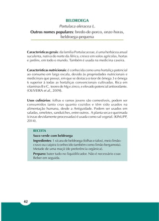 42
BELDROEGA
Portulaca oleracea L.
Outros nomes populares: bredo-de-porco, onze-horas,
beldroega-pequena
Características gerais: da família Portulacaceae, é uma herbácea anual
suculenta, nativa do norte da África, cresce em solos agrícolas, hortas
e jardins, em todo o mundo. Também é usada na medicina caseira.
Características nutricionais: é conhecida como uma hortaliça potencial
ao consumo em larga escala, devido às propriedades nutricionais e
medicinais que possui, em que se destaca o teor de ômega 3 e ômega
6 superior à todas as hortaliças convencionais cultivadas. Rica em
vitaminas B e C, teores de Mg e zinco, e elevado potencial antioxidante.
(OLIVEIRA et al., 2009).
Usos culinários: folhas e ramos jovens são comestíveis, podem ser
consumidos tanto crus quanto cozidos e têm sido usados na
alimentação humana, desde a Antiguidade. Podem ser usados em
saladas, omeletes, sanduíches, entre outros. A planta seca e queimada
(cinzas devidamente processadas) é usada como sal vegetal. (KINUPP,
2014).
RECEITA
Suco verde com beldroega
Ingredientes: 1 xícara de beldroega (folhas e talos), meio limão-
cravo ou caipira (conhecido também como limão bergamota).
Metade de uma maçã (de preferência orgânica).
Preparo: bater tudo no liquidificador. Não é necessário coar.
Beber em seguida.
 