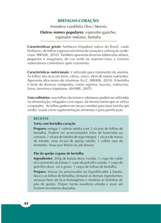 44
BERTALHA-CORAÇÃO
Anredera cordifolia (Ten.) Steenis
Outros nomes populares: espinafre-gaúcho,
espinafre-indiano, bertalia
Características gerais: herbácea trepadora nativa do Brasil, caule
herbáceo, de folhas espessas em forma de coração e coloração verde-
clara. (BRASIL, 2010). Também apresenta diversos tubérculos aéreos,
pequenos e irregulares, de cor verde ou marrom-claro, e rizomas
subterrâneos comestíveis após cozimento.
Características nutricionais: é utilizada para tratamento da anemia.
As folhas são ricas em ferro, cálcio, zinco, além de outros nutrientes.
Apresenta altos teores de vitaminas A e C. (BRASIL, 2010). A bertalha
é fonte de diversos compostos, como arginina, leucina, isoleucina,
lisina, treonina e triptofano. (KHARE, 2007).
Usos culinários: suas folhas são tenras e saborosas; podem ser utilizadas
na alimentação, refogadas e em sopas, da mesma forma que se utiliza
o espinafre. As folhas podem ser secas e moídas para fazer farinha (pó
verde), usada como suplementação alimentar e para panificação.
RECEITAS
Torta com bertalha-coração
Preparo: refogar 1 cebola média com 2 xícaras de folhas de
bertalha. Podem ser acrescentados talos de beterraba ou
cenoura, 1 xícara de farinha de trigo integral, 1 xícara de massa
de tomate, uma xícara de queijo ralado, 1 colher rasa de
fermento. Assar por 40min ou até dourar.
Pão de queijo vegano de bertalha
Ingredientes: 200g de batata-doce cozida, ½ copo de caldo
do cozimento da batata,1 copo de polvilho azedo, 1 copo de
polvilho doce, sal a gosto, 1 maço de folhas de bertalha.
Preparo: triturar no processador ou liquidificador a batata-
doce e as folhas de bertalha; misturar os demais ingredientes;
amassar bem até ficar homogêneo e modelar as bolinhas de
pão de queijo. Dispor numa assadeira untada e assar até
ficarem levemente douradas.
 