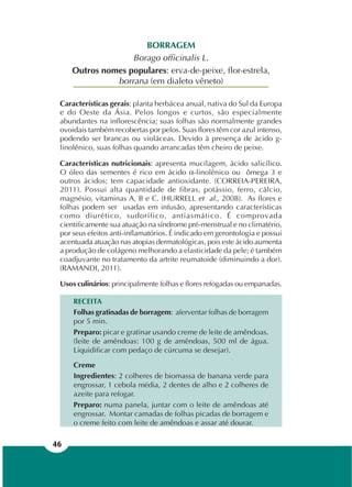 46
BORRAGEM
Borago officinalis L.
Outros nomes populares: erva-de-peixe, flor-estrela,
borrana (em dialeto vêneto)
Características gerais: planta herbácea anual, nativa do Sul da Europa
e do Oeste da Ásia. Pelos longos e curtos, são especialmente
abundantes na inflorescência; suas folhas são normalmente grandes
ovoidais também recobertas por pelos. Suas flores têm cor azul intenso,
podendo ser brancas ou violáceas. Devido à presença de ácido g-
linolênico, suas folhas quando arrancadas têm cheiro de peixe.
Características nutricionais: apresenta mucilagem, ácido salicílico.
O óleo das sementes é rico em ácido α-linolênico ou ômega 3 e
outros ácidos; tem capacidade antioxidante. (CORREIA-PEREIRA,
2011). Possui alta quantidade de fibras, potássio, ferro, cálcio,
magnésio, vitaminas A, B e C. (HURRELL et al., 2008). As flores e
folhas podem ser usadas em infusão, apresentando características
como diurético, sudorífico, antiasmático. É comprovada
cientificamente sua atuação na síndrome pré-menstrual e no climatério,
por seus efeitos anti-inflamatórios. É indicado em gerontologia e possui
acentuada atuação nas atopias dermatológicas, pois este ácido aumenta
a produção de colágeno melhorando a elasticidade da pele; é também
coadjuvante no tratamento da artrite reumatoide (diminuindo a dor).
(RAMANDI, 2011).
Usos culinários: principalmente folhas e flores refogadas ou empanadas.
RECEITA
Folhas gratinadas de borragem: aferventar folhas de borragem
por 5 min.
Preparo: picar e gratinar usando creme de leite de amêndoas.
(leite de amêndoas: 100 g de amêndoas, 500 ml de água.
Liquidificar com pedaço de cúrcuma se desejar).
Creme
Ingredientes: 2 colheres de biomassa de banana verde para
engrossar, 1 cebola média, 2 dentes de alho e 2 colheres de
azeite para refogar.
Preparo: numa panela, juntar com o leite de amêndoas até
engrossar. Montar camadas de folhas picadas de borragem e
o creme feito com leite de amêndoas e assar até dourar.
 