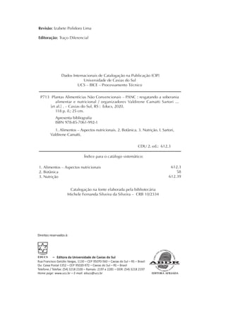 Revisão: Izabete Polidoro Lima
Editoração: Traço Diferencial
Dados Internacionais de Catalogação na Publicação (CIP)
Universidade de Caxias do Sul
UCS – BICE – Processamento Técnico
Direitos reservados à:
– Editora da Universidade de Caxias do Sul
Rua Francisco Getúlio Vargas, 1130 – CEP 95070-560 – Caxias do Sul – RS – Brasil
Ou: Caixa Postal 1352 – CEP 95020-972 – Caxias do Sul – RS – Brasil
Telefone / Telefax: (54) 3218 2100 – Ramais: 2197 e 2281 – DDR: (54) 3218 2197
Home page: www.ucs.br – E-mail: educs@ucs.br
Índice para o catálogo sistemático:
Catalogação na fonte elaborada pela bibliotecária
Michele Fernanda Silveira da Silveira – CRB 10/2334
1. Alimentos – Aspectos nutricionais
2. Botânica
3. Nutrição
612.3
58
612.39
P713 Plantas Alimentícias Não Convencionais – PANC : resgatando a soberania
alimentar e nutricional / organizadores Valdirene Camatti Sartori ...
[et al.] . – Caxias do Sul, RS : Educs, 2020.
118 p. il.; 25 cm.
Apresenta bibliografia
ISBN 978-85-7061-992-1
1. Alimentos – Aspectos nutricionais. 2. Botânica. 3. Nutrição. I. Sartori,
Valdirene Camatti.
CDU 2. ed.: 612.3
 