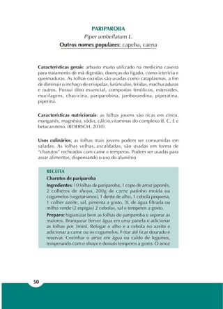 50
PARIPAROBA
Piper umbellatum L.
Outros nomes populares: capeba, caena
Características gerais: arbusto muito utilizado na medicina caseira
para tratamento de má digestão, doenças do fígado, como icterícia e
queimaduras. As folhas cozidas são usadas como cataplasmas, a fim
de diminuir o inchaço de erisipelas, furúnculos, feridas, machucaduras
e outros. Possui óleo essencial, compostos fenólicos, esteroides,
mucilagens, chavicina, pariparobina, jamborandina, piperatina,
piperina.
Características nutricionais: as folhas jovens são ricas em zinco,
manganês, magnésio, sódio, cálcio,vitaminas do complexo B, C, E e
betacaroteno. (ROERSCH, 2010).
Usos culinários: as folhas mais jovens podem ser consumidas em
saladas. As folhas velhas, escaldadas, são usadas em forma de
“charutos” recheados com carne e temperos. Podem ser usadas para
assar alimentos, dispensando o uso do alumínio
RECEITA
Charutos de pariparoba
Ingredientes: 10 folhas de pariparoba, 1 copo de arroz japonês,
2 colheres de shoyo, 200g de carne patinho moída ou
cogumelos (vegetarianos), 1 dente de alho, 1 cebola pequena,
1 colher azeite, sal, pimenta a gosto, 3L de água filtrada ou
milho verde (2 espigas) 2 cebolas, sal e temperos a gosto.
Preparo: higienizar bem as folhas de pariparoba e separar as
maiores. Branquear (ferver água em uma panela e adicionar
as folhas por 3min). Refogar o alho e a cebola no azeite e
adicionar a carne ou os cogumelos. Fritar até ficar dourado e
reservar. Cozinhar o arroz em água ou caldo de legumes,
temperando com o shoyo e demais temperos a gosto. O arroz
 