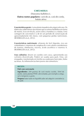 54
CARÁ-MOELA
Dioscorea bulbifera L.
Outros nomes populares: cará-do-ar, cará-de-corda,
batata aérea
Características gerais: é uma planta trepadeira de origem africana. Os
tubérculos subterrâneos são maiores que os aéreos (bulbilhos em forma
de moela), ricos em fécula, assim como a mandioca e a batata. Uma
vantagem do cará-moela é a de ter um período de conservação de
aproximadamente três meses, com pequenas perdas nutricionais.
(RODRIGUES et al., 2012).
Características nutricionais: alimento de fácil digestão, rico em
carboidratos e vitaminas do complexo B e com valores consideráveis
de tiamina, riboflavina, niacina, ácido ascórbico e vitamina A.
(RODRIGUES et al., 2012).
Usos culinários: devem ser cozidos com casca, apresentando uso
culinário diversificado. Podem ser usadas para purê, fritas, em
ensopados, transformada em farinha ou usada para fazer pães, bolos
ou broas. As inflorescências bem jovens são comestíveis.
RECEITA
Patê com cará-moela
Ingredientes: 200 gramas de cará moela cozido, 30ml de
azeite, outras plantas PANC aferventadas, por exemplo a urtiga,
sal e temperos a gosto.
Preparo: bater tudo no liquidificador até adquirir consistência
de patê.
 