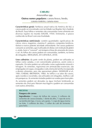 56
CARURU
Amaranthus spp.
Outros nomes populares: caruru-bravo, bredo,
caruru-rasteiro, caruru-roxo
Características gerais: herbácea anual nativa da América do Sul, o
caruru pode ser encontrado com facilidade nas Regiões Sul e Sudeste
do Brasil. Suas folhas e sementes são consumidas como alimento em
diversas regiões no mundo (SAUER, 1950). Entretanto, é pouco
conhecido no Brasil com esta finalidade.
Características nutricionais: contém quantidades significativas de
cálcio, zinco, magnésio, vitamina C, potássio, compostos fenólicos,
fósforo e exerce potente atividade antioxidante. Do caruru podemos
consumir as sementes, que é utilizado em dietas com restrição de glúten
e, ainda, fazer o “carussal”, um tempero à base de amaranto de caruru
e sal. As folhas do caruru podem ser consumidas, também, na forma
de refogados. (KRAUJALIS, 2013;SHUKLA, 2018).
Usos culinários: da parte verde da planta, podem ser utilizadas as
folhas como saladas, e em concentrados proteicos, assim como o
espinafre. Os talos podem ser utilizados como suplemento mineral e
forragem. As sementes, riquíssimas em aminoácidos essenciais, são
empregadas em sopas, ensopados e sob a forma de farinha incorporada
a demais alimentos, pois não apresentam glúten. (WHEELER et al.,
1981; CHEEKE; BRONSON, 1980). As folhas e os talos do caruru,
após cozidos e escorridos, são utilizados em refogados, molhos e até
em panquecas. As sementes tostadas podem ser usadas para fazer pães.
As sementes podem ser deixadas na água (incham lembrando as
sementes de chia) pois liberam mucilagem e podem ser consumidas
com outros alimentos.
RECEITAS
Panqueca de caruru
Ingredientes: 1 maço de folhas de caruru, 2 colheres de
sementes de caruru tostadas, 1 dente de alho, 1 copo de aveia
ou farinha de trigo, 2 ovos, sal a gosto, ½ copo de água morna
ou leite, 3 colheres de óleo, 1 colher de café de fermento
para bolo.
 