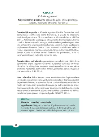 58
CELOSIA
Celosia argentea L.
Outros nomes populares: crista-de-galo, crista-plumosa,
suspiro, espinafre africano, flor-de-lã
Características gerais: a Celosia argentea (família Amaranthaceae),
comumente conhecida como flor-de-lã, é usada na medicina
tradicional para tratar úlceras cutâneas e úlceras de boca. (PRIYA,
2004). As folhas são usadas para o tratamento de inflamações, febre e
coceira. As sementes são amargas, úteis em doenças do sangue, aftas.
Das folhas extrai-se uma proteína chamada sokotein, muito usada como
suplemento alimentar. Cresce como uma erva daninha em todas as
regiões tropicais do mundo, como Ásia, África e América. (BHUJBAL,
2008). Como é planta anual floresce na primavera, não há
inconvenientes em cultivá-la no Sul do país.
Características nutricionais: apresenta um elevado teor de cálcio, ferro
e proteínas, e que, segundo Paiva (1978), quando cultivada em níveis
elevados de nitrogênio, aumenta consideravelmente o teor desse
elemento nas folhas, bem como: nitratos, proteínas, cálcio, magnésio
e ácido oxálico. (LIU, 2014).
Usos culinários: folhas jovens, ramos terminais e talos de plantas bem
jovens são consumidos como verdura (recomendável branqueamento).
Experimentalmente, as sementes foram consumidas no arroz e ficam
muito parecidas com sementes de canola ou outros cereais de arroz.
Branqueamento das folhas: adicionar água fervente às folhas de celosia;
mexer e deixar reduzir um pouco, finalizando o cozimento no bafo da
panela tampada já com o fogo desligado. (KINUPP, 2014).
RECEITA
Risoto de couve-flor com celosia
Ingredientes: 300g de couve-flor, 50g de sementes de celósia,
1 cebola, 1 maço de folhas de celosia, 1 dente de alho, sal,
pimenta a gosto, 500mL de caldo de legumes, salsa picada.
 