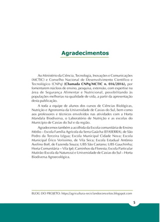 5
Ao Ministério da Ciência, Tecnologia, Inovações e Comunicações
(MCTIC) e Conselho Nacional de Desenvolvimento Científico e
Tecnológico (CNPq) (Chamada CNPq/MCTIC n. 016/2016), por
fomentarem núcleos de ensino, pesquisa, extensão, com expertise na
área de Segurança Alimentar e Nutricional, possibilitando às
populações melhorias na qualidade de vida, a partir da apresentação
desta publicação.
A toda a equipe de alunos dos cursos de Ciências Biológicas,
Nutrição e Agronomia da Universidade de Caxias do Sul, bem como
aos professores e técnicos envolvidos nas atividades com a Horta
Mandala Biodiversa, o Laboratório de Nutrição e as escolas do
Município de Caxias do Sul e da região.
Agradecemos também a acolhida da Escola comunitária de Ensino
Médio – Escola Família Agrícola da Serra Gaúcha (EFASERRA), de São
Pedro da Terceira Légua; Escola Municipal Cidade Nova; Escola
Municipal Érico Veríssimo, de Vila Seca; Escola Estadual Antônio
Avelino Boff, de Fazenda Souza; UBS São Caetano; UBS Gauchinha;
Horta Comunitária – Vila Ipê; Caminhos da Floresta; Escola Particular
Mutirão (Escola da Natureza) e Universidade de Caxias do Sul – Horta
Biodiversa Agroecológica.
Agradecimentos
BLOG DO PROJETO: https://agricultura-reciclandoconceitos.blogspot.com
 