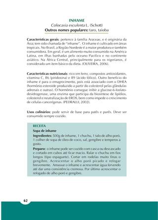 62
INHAME
Colocasia esculenta L. (Schott)
Outros nomes populares: taro, taioba
Características gerais: pertence à família Araceae, e é originária da
Ásia; tem sido chamada de “inhame”. O inhame é cultivado em áreas
tropicais. No Brasil, a Região Nordeste é a maior produtora e também
consumidora. Em geral, é um alimento muito consumido na América
Latina, em ilhas banhadas pelo oceano Pacífico e no continente
asiático. Na África Central, principalmente para os nigerianos, é
considerado um item básico da dieta. (OLIVEIRA, 2006).
Características nutricionais: rico em ferro, compostos antioxidantes,
vitamina C, B6 (piridoxina) e B9 (ácido fólico). Outro benefício do
inhame é para o emagrecimento, pois está associado com o DHEA
(hormônio esteroide produzido a partir do colesterol pelas glândulas
adrenais e outras). O hormônio consegue inibir a glucose-6-fosfato-
desidrogenase, uma enzima que participa da biosíntese de lipídios,
colesterol e neutralização de EROS, bem como impede o crescimento
de células cancerígenas. (PEDRALLI, 2002).
Usos culinários: pode servir de base para patês e purês. Deve ser
consumido sempre cozido.
RECEITA
Sopa de inhame
Ingredientes: 500g de inhame, 1 chuchu, 1 talo de alho poró,
1 colher de sopa de óleo de coco, sal, gengibre e temperos a
gosto.
Preparo: o inhame pode ser cozido com casca ou descascado
e cortado em cubos até ficar macio. Ralar o chuchu em fios
longos (tipo espaguete). Cortar em rodelas muito finas o
gengibre. Acrescentar o alho poró picado e refogar
brevemente. Amassar o inhame e acrescentar água fervendo
até dar uma consistência cremosa. Por último acrescentar o
refogado de alho poró e gengibre.
 