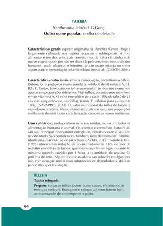 64
TAIOBA
Xanthosoma taioba E.G.Gonç.
Outro nome popular: orelha de elefante
Características gerais: espécie originária da América Central, hoje é
largamente cultivada nas regiões tropicais e subtropicais. A fibra
alimentar é um dos principais constituintes da folha de taioba e de
outros vegetais que, por não ser digerida pelas enzimas intestinais dos
humanos, pode alcançar o intestino grosso quase intacta ou sofrer
algum grau de fermentação pela microbiota intestinal. (GIBSON, 2004).
Características nutricionais: em sua composição, encontramos cálcio,
fósforo, ferro, proteínas e uma grande quantidade de vitaminas: A, B1,
B2 e C. Tanto o talo quanto as folhas apresentam os mesmos elementos,
apenas em proporções diferentes. Nas folhas, encontramos mais ferro
e mais vitamina A. O valor energético para cada 100g de talo é de 24
calorias, enquanto que, nas folhas, temos 31 calorias para as mesmas
100g. (NAVARRO, 2013). O valor nutricional da folha de taioba é
elevado em proteína, fibras, vitamina C, cálcio e ferro, em proporções
similares às demais fontes caracterizadas como ricas nesses nutrientes.
Usos culinários: produz cormos ricos em amidos, muito utilizados na
alimentação humana e animal. Os cormos e cormilhos (batatinhas)
são seu principal reservatório energético, destacando-se o seu alto
teor de amido. São considerados, também, fonte de vitaminas: tiamina,
riboflavina, niacina e ácido ascórbico. (JACKIX, 2015). Iwuoha e Kalu
(1995) observaram redução de aproximadamente 73% no teor de
oxalatos em folhas de taioba, que foram cozidas em água durante 40
minutos; quando cozidas por 1 hora, a quantidade de oxalato foi
próxima de zero. Alguns tipos de oxalatos são solúveis em água; por
isso, com a cocção úmida essas substâncias são degradadas ou diluídas
para o meio por lixiviação.
RECEITA
Taioba refogada
Preparo: cortar as folhas jovens como couve, eliminando as
nervuras centrais. Branquear e refogar até murcharem bem,
acrescentando depois temperos a gosto.
 
