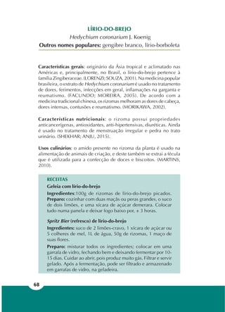 68
LÍRIO-DO-BREJO
Hedychium coronarium J. Koenig
Outros nomes populares: gengibre branco, lírio-borboleta
Características gerais: originário da Ásia tropical e aclimatado nas
Américas e, principalmente, no Brasil, o lírio-do-brejo pertence à
família Zingiberaceae. (LORENZI; SOUZA, 2001). Na medicina popular
brasileira, o extrato de Hedychium coronarium é usado no tratamento
de dores, ferimentos, infecções em geral, inflamações na garganta e
reumatismo. (FACUNDO; MOREIRA, 2005). De acordo com a
medicina tradicional chinesa, os rizomas melhoram as dores de cabeça,
dores intensas, contusões e reumatismo. (MORIKAWA, 2002).
Características nutricionais: o rizoma possui propriedades
anticancerígenas, antioxidantes, anti-hipertensivas, diuréticas. Ainda
é usado no tratamento de menstruação irregular e pedra no trato
urinário. (SHEKHAR; ANJU, 2015).
Usos culinários: o amido presente no rizoma da planta é usado na
alimentação de animais de criação, e deste também se extrai a fécula
que é utilizada para a confecção de doces e biscoitos. (MARTINS,
2010).
RECEITAS
Geleia com lírio-do-brejo
Ingredientes:100g de rizomas de lírio-do-brejo picados.
Preparo: cozinhar com duas maçãs ou peras grandes, o suco
de dois limões, e uma xícara de açúcar demerara. Colocar
tudo numa panela e deixar fogo baixo por, + 3 horas.
Spritz Bier (refresco) de lírio-do-brejo
Ingredientes: suco de 2 limões-cravo, 1 xícara de açúcar ou
5 colheres de mel, 1L de água, 50g de rizomas, 1 maço de
suas flores.
Preparo: misturar todos os ingredientes; colocar em uma
garrafa de vidro, fechando bem e deixando fermentar por 10-
15 dias. Cuidar ao abrir, pois produz muito gás. Filtrar e servir
gelado. Após a fermentação, pode ser filtrado e armazenado
em garrafas de vidro, na geladeira.
 