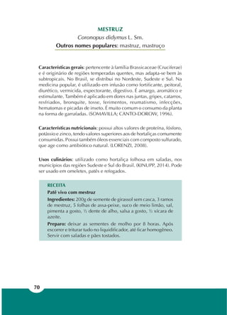 70
MESTRUZ
Coronopus didymus L. Sm.
Outros nomes populares: mastruz, mastruço
Características gerais: pertencente à família Brassicaceae (Cruciferae)
e é originário de regiões temperadas quentes, mas adapta-se bem às
subtropicais. No Brasil, se distribui no Nordeste, Sudeste e Sul. Na
medicina popular, é utilizado em infusão como fortificante, peitoral,
diurético, vermicida, expectorante, digestivo. É amargo, aromático e
estimulante. Também é aplicado em dores nas juntas, gripes, catarros,
resfriados, bronquite, tosse, ferimentos, reumatismo, infecções,
hematomas e picadas de inseto. É muito comum o consumo da planta
na forma de garrafadas. (SOMAVILLA; CANTO-DOROW, 1996).
Características nutricionais: possui altos valores de proteína, fósforo,
potássio e zinco, tendo valores superiores aos de hortaliças comumente
consumidas. Possui também óleos essenciais com composto sulfurado,
que age como antibiótico natural. (LORENZI, 2008).
Usos culinários: utilizado como hortaliça folhosa em saladas, nos
municípios das regiões Sudeste e Sul do Brasil. (KINUPP, 2014). Pode
ser usado em omeletes, patês e refogados.
RECEITA
Patê vivo com mestruz
Ingredientes: 200g de semente de girassol sem casca, 3 ramos
de mestruz, 5 folhas de assa-peixe, suco de meio limão, sal,
pimenta a gosto, ½ dente de alho, salsa a gosto, ½ xícara de
azeite.
Preparo: deixar as sementes de molho por 8 horas. Após
escorrer e triturar tudo no liquidificador, até ficar homogêneo.
Servir com saladas e pães tostados.
 