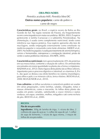 72
ORA-PRO-NOBIS
Pereskia aculeata Mill. Pereskia bleo DC
Outros nomes populares: carne-de-pobre e
carne-de-negro
Características gerais: no Brasil, a espécie ocorre da Bahia ao Rio
Grande do Sul. Na região noroeste do Paraná, ela frequentemente
ocorre como trepadeira em matas secundárias. (ROSA, 2003). É espécie
pertencente à família Cactaceae e à subfamília Pereskioideae. Na
alimentação, é usada como complemento nutricional, tendo como
referência sua riqueza proteica. Essa espécie apresenta alto teor de
mucilagem, sendo empregada externamente como emoliente na
medicina popular e consumida como fonte alimentar. (MERCÊ et al.,
2001).Namedicinapopular,éusadaparatratamentodeanemiaferropriva,
varizes e hemorroidas, osteoporose e constipação intestinal, prisão de
ventre e outros problemas intestinais. (DUARTE, 2005).
Características nutricionais: tem aproximadamente 20% de proteínas
em sua massa foliar, conforme a situação de cultivo. Os aminoácidos
encontrados em maior quantidade na planta são a lisina e o triptofano.
(KAZAMA et al., 2012). Outra riqueza desta planta são as fibras solúveis,
importantes para o processo digestivo e intestinal; as vitaminas A, B e
C, das quais se destaca seu efeito benéfico no sistema imunológico,
para olhos e pele; e os minerais cálcio, ferro e fósforo. (ROCHA et al.,
2008; SILVA JÚNIOR et al., 2010).
Usos culinários: as folhas suculentas e comestíveis podem ser usadas
em várias preparações, como farinhas, saladas, refogados, tortas e
massas alimentícias, como o macarrão. As folhas desta planta são
usadas em pratos variados, substituindo a couve mineira e outras
verduras, em sopas, omeletes, molhos, refogados e até como recheio
de pão. (ROCHA et al., 2008).
RECEITA
Pão de ora-pro-nobis
Ingredientes: 300g de farinha de trigo, ½ xícara de óleo, 2
colheres de sopa de açúcar, ½ colher de sopa de sal, 1 colher
de sopa de fermento, 1 xícara de água morna, 3 maços de
folhas de ora-pro-nobis.
 
