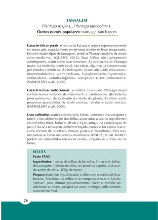 76
TANSAGEM
Plantago major L., Plantago lanceolata L.
Outros nomes populares: transage, tanchagem
Características gerais: é nativa da Europa e vegeta espontaneamente
em nosso país, especialmente em terrenos úmidos e climas temperados.
Existem muitos tipos de tansagem, sendo o Plantago major o de maior
valor medicinal. (GUSSO, 2012). Suas folhas são ligeiramente
adstringentes, assim como suas sementes. As indicações de Plantago
major, na medicina tradicional, são várias, algumas já comprovadas
por estudos científicos. As indicações foram: atividade antitumoral,
imunomoduladora, antimicrobiana, hipoglicemiante, hipotensiva,
antioxidante, antiulcerogênica, analgésica e anti-inflamatória.
(SAMUELSEN et al., 2000).
Características nutricionais: as folhas frescas de Plantago major
contêm teores variados de vitamina C e carotenoides (β-caroteno,
principalmente), dependendo da idade da planta. Contêm ainda
pequenas quantidades de ácido oxálico, nitratos e ácido erúcico.
(SAMUELSEN et al., 2000).
Usos culinários: partes comestíveis: folhas, sementes (muscilagem) e
raízes. Usos alimentícios das folhas associadas a outros ingredientes
em bolinhos fritos, bolos e, desde o Egito antigo, na composição de
pães. Usa-se a tansagem também refogada, como se faz com a couve;
como recheio de omeletes, fritadas, pastéis e rocamboles. Para isso,
utilizam-se as folhas mais novas, mais tenras. (KINUPP, 2014). Também
podem ser consumidas em sucos verdes, empanadas e fritas ou no
forno.
RECEITA
Pesto PANC
Ingredientes:1 maço de folhas de bertalha, 1 maço de folhas
de tansagem, ½ dente de alho, sal, pimenta a gosto, 2 xícaras
de azeite de oliva, 100g de nozes.
Preparo: bater em liquidificador o alho com o azeite até ficar
branco. Adicionar as folhas e os temperos e usar a função
“pulsar” para triturar grosseiramente. Fazer o mesmo ao
adicionar as nozes, ou picá-las antes e refogar, adicionando
somente no final.
 