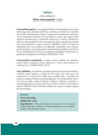 78
URTIGA
Urtica dioica L.
Outro nome popular: ortiga
Características gerais: é uma planta herbácea de floração perene nativa
da Europa, Ásia, do Norte da África e América do Norte; é o membro
mais conhecido do gênero Urtica. A planta tem muitos pelos urticantes
‘ocos’ chamados tricomas, em suas folhas e caules, que agem como
agulhas hipodérmicas, injetando histamina e outras substâncias
químicas que produzem uma sensação de ardor, quando em contato
com seres humanos e outros animais. (BRODAL, 2010). É usada no
tratamento das vias urinárias, do aparelho respiratório, dos catarros
gastrintestinais, como adjuvante no tratamento da diabetes. Facilita as
trocas metabólicas; estimula a atividade das glândulas endócrinas e a
produção de glóbulos vermelhos. (STODOLA,1990).
Características nutricionais: as partes aéreas contêm sais minerais,
como cálcio, magnésio, ferro, potássio e silício; pró-vitamina A,
vitamina B e C. (FERNANDES, 2013).
Usos culinários: na culinária, os brotos tenros e jovens são comestíveis,
cozidos como legume, a vapor ou em sopas. Os talos rosa são
comestíveis. O suco já foi usado para coalhar leite. Cozinhar ou
ressecar a planta inativa os pelos pungentes. O contato direto com a
erva fresca pode causar erupções cutâneas ardentes; portanto, a
manipulação deve ser feita com luvas. Deve-se evitar o consumo in
natura. KINUPP, 2014). Também podem ser usada em patês, depois
de aferventadas.
RECEITA
Pizza com urtiga
Molho-base verde
Ingredientes: 300g de folhas de urtiga (Urtica dioica)
aferventadas por 5 minutos. 300g de alho poró ou uma cebola
média, sal, pimenta a gosto.
 