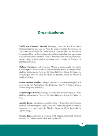 7
Organizadoras
Valdirene Camatti Sartori, bióloga, Doutora em Processos
Biotecnológicos; docente na Área do Conhecimento de Ciências da
Vida, da Universidade de Caxias do Sul; coordenadora do Núcleo de
Inovação e Desenvolvimento em Agricultura Sustentável; pesquisadora
e disseminadora na área das Plantas Alimentícias não Convencionais,
Agroecologia e fermentados botânicos para controle de doenças de
plantas cultivadas.
Heloisa Theodoro, nutricionista, Mestra e doutoranda em Saúde
Coletiva pela Universidade do Vale do Rio dos Sinos; docente na Área
do Conhecimento de Ciências da Vida, da Universidade de Caxias do
Sul; pesquisadora na área de Saúde do Escolar, Saúde da Mulher e
Saúde Coletiva.
Luana Vanessa Minello, bióloga, mestranda em Biotecnologia/UCS;
assessoria em Agricultura Biodinâmica, PANC e Agroecologia.
Voluntária junto ao NIDAS.
Marcia Regina Pansera, bióloga e Mestra em Biotecnologia, na Área
do Conhecimento de Ciências da Vida, da Universidade de Caxias do
Sul.
Andréa Basso, agricultora agrofloresteira – Caminhos da Floresta;
médica anestesiologista; Especialista em Gestão de Agroecossistemas
Sustentáveis; integrante do Núcleo Serra da Rede Ecovida de
Agroecologia.
Luciana Scur, agrônoma e Doutora em Biologia Ambiental; docente
na Área do Conhecimento de Ciências da Vida.
 