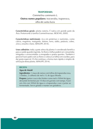 80
TRAPOERABA
Commelina communis L.
Outros nomes populares: tracoeraba, trapoerava,
olho-de-santa-luzia
Características gerais: planta rasteira. É nativa em grande parte da
Ásia. Pertencente à família Commelinaceae. (ROCHA, 2000).
Características nutricionais: rica em proteínas e nutrientes, como
cálcio, magnésio, manganês, fósforo, ferro, sódio, potássio, cobre,
zinco, enxofre e boro. (KINUPP, 2014).
Usos culinários: toda a parte aérea da planta é considerada benéfica
para a saúde quando ingerida. As flores e folhas podem ser consumidas
refogadas e acrescentadas a ensopados e pratos quentes. Também é
possível fazer patês com as flores e colocar as folhas em cozidos, para
dar gosto especial. O chá continua, a forma mais rápida e simples de
utilização desta planta. (KINUPP, 2014).
RECEITA
Água de Matali
Ingredientes: 1 maço de ramos com folhas de trapoeraba roxa,
3 limões, 2 colheres de mel e 1L de água filtrada.
Preparo: juntar o suco dos limões como mel e 500ml de água,
deixando fermentar por 10 dias em garrafa com tampa. Fazer
um chá com 500ml de água e a trapoeraba; coar e juntar ao
fermentado. Servir gelada e manter em geladeira.
 