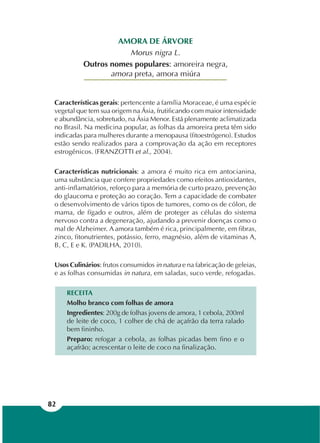 82
AMORA DE ÁRVORE
Morus nigra L.
Outros nomes populares: amoreira negra,
amora preta, amora miúra
Características gerais: pertencente a família Moraceae, é uma espécie
vegetal que tem sua origem na Ásia, frutificando com maior intensidade
e abundância, sobretudo, na Ásia Menor. Está plenamente aclimatizada
no Brasil. Na medicina popular, as folhas da amoreira preta têm sido
indicadas para mulheres durante a menopausa (fitoestrógeno). Estudos
estão sendo realizados para a comprovação da ação em receptores
estrogênicos. (FRANZOTTI et al., 2004).
Características nutricionais: a amora é muito rica em antocianina,
uma substância que confere propriedades como efeitos antioxidantes,
anti-inflamatórios, reforço para a memória de curto prazo, prevenção
do glaucoma e proteção ao coração. Tem a capacidade de combater
o desenvolvimento de vários tipos de tumores, como os de cólon, de
mama, de fígado e outros, além de proteger as células do sistema
nervoso contra a degeneração, ajudando a prevenir doenças como o
mal de Alzheimer. A amora também é rica, principalmente, em fibras,
zinco, fitonutrientes, potássio, ferro, magnésio, além de vitaminas A,
B, C, E e K. (PADILHA, 2010).
Usos Culinários: frutos consumidos in natura e na fabricação de geleias,
e as folhas consumidas in natura, em saladas, suco verde, refogadas.
RECEITA
Molho branco com folhas de amora
Ingredientes: 200g de folhas jovens de amora, 1 cebola, 200ml
de leite de coco, 1 colher de chá de açafrão da terra ralado
bem fininho.
Preparo: refogar a cebola, as folhas picadas bem fino e o
açafrão; acrescentar o leite de coco na finalização.
 