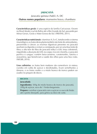 84
JARACATIÁ
Jaracatia spinosa (Aubl.) A. DC
Outros nomes populares: mamoeiro bravo, chamburu
Características gerais: é uma espécie da família Caricaceae. Ocorre
no Brasil desde o sul da Bahia até o Rio Grande do Sul, passando por
Minas Gerais, Goiás e Mato Grosso do Sul. (FREITAS, 2011).
Características nutricionais: vitaminas A, E e C, fortalecendo o sistema
imunológico; os frutos desta planta também são fonte de antioxidantes,
prevenindo o câncer; as enzimas digestivas presentes no jaracatiá
auxiliam na digestão e evitam a constipação, por ser uma boa fonte de
fibra; o alto teor de fibra do jaracatiá reduz o LDL (mau colesterol),
impedindo a absorção de LDL no corpo; rico em clorofila, o jaracatiá
purifica o sangue; contém beta-caroteno, carotenoides, luteína e
zeaxantina, que beneficiam a saúde dos olhos para uma boa visão.
(NEGRI, 2016).
Usos culinários: os frutos bem maduros são comestíveis in natura,
cozidos em calda de açúcar e desidratados, ficam semelhantes a
tâmaras, e os frutos verdes e o miolo branco do tronco podem ser
usados no preparo de doces.
RECEITA
Jaracatiada
Ingredientes: 500g do miolo branco do tronco do jaracatiá,
200g de açúcar, suco de 1 limão-bergamota.
Preparo: cozinhar o jaracatiá com o açúcar e o suco de limão
até o ponto desejado, para geleia ou doce de corte.
 