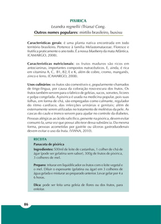 86
PIXIRICA
Leandra regnellii (Triana) Cong.
Outros nomes populares: mirtilo brasileiro, buxixu
Características gerais: é uma planta nativa encontrada em todo
território brasileiro. Pertence à família Melastomataceae. Floresce e
frutifica praticamente o ano todo. É a nossa blueberry da mata Atlântica.
(CAMARGO, 2008).
Características nutricionais: os frutos maduros são ricos em
antocianinas, importantes compostos nutracêuticos. E, ainda, é rica
em vitamina A, C, B1, B2, E e K, além de cobre, cromo, manganês,
zinco e ferro. (CAMARGO, 2008).
Usos culinários: os frutos são comestíveis e, popularmente chamados
de tinge-língua, por causa da coloração roxo-escura dos frutos. Os
frutos também servem para o fabrico de geleias, sucos, sorvetes, licores
e polpa congelada. A pixirica é usada na medicina popular, pois suas
folhas, em forma de chá, são empregadas como calmante, regulador
do ritmo cardíaco, das infecções urinárias e genitais; além de
externamente serem utilizadas no tratamento de moléstias da pele. As
cascas do caule e tronco servem para ajudar no controle da diabetes.
Pessoas alérgicas ao ácido salicílico, presente na pixirica, devem evitar
consumi-la, uma vez que possui alto teor dessa substância. Da mesma
forma, pessoas acometidas por gastrite ou úlceras gastroduodenais
devem evitar o uso da fruta. (VIANA, 2010).
RECEITA
Panacota de pixirica
Ingredientes: 500ml de leite de castanhas, 1 colher de chá de
ágar (pode ser gelatina sem sabor), 300g de frutos de pixirica,
3 colheres de mel.
Preparo: triturar em liquidificador os frutos com o leite vegetal e
o mel. Diluir o espessante (gelatina ou ágar) em 3 colheres de
água gelada e misturar ao preparado anterior. Levar gelar por 4 a
6 horas.
Dica: pode ser feita uma geleia de flores ou dos frutos, para
enfeitar.
 