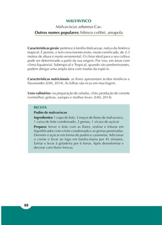 88
MALVAVISCO
Malvaviscus arboreus Cav.
Outros nomes populares: hibisco colibri, amapola
Características gerais: pertence à família Malvaceae, nativa da América
tropical. É perene, e tem crescimento ereto, muito ramificado, de 2-3
metros de altura e muito ornamental. O clima ideal para o seu cultivo
pode ser determinado a partir da sua origem. Por isso, em áreas com
clima Equatorial, Subtropical e Tropical, quando são predominantes,
podem abrigar uma ampla área com mudas da espécie.
Características nutricionais: as flores apresentam ácidos fenólicos e
flavonoides (LIM, 2014). As folhas são ricas em mucilagem.
Usos culinários: na preparação de saladas, chás; produção de corante
(vermelho); geleias, xaropes e molhos leves. (LIM, 2014).
RECEITA
Pudim de malvaviscos
Ingredientes: 1 copo de leite, 3 maços de flores de malvavisco,
1 caixa de leite condensado, 2 gemas, 1 xícara de açúcar
Preparo: ferver o leite com as flores, resfriar e triturar em
liquidificador com o leite condensado e as gemas peneiradas.
Derreter o açúcar em forma de pudim e caramelar. Adicionar
o creme e levar ao fogo em banho-maria por 45 minutos.
Esfriar e levar à geladeira por 6 horas. Após desenformar e
decorar com flores frescas.
 