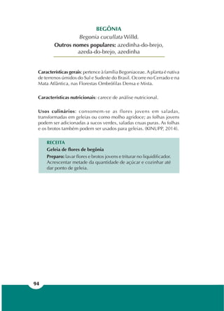 94
BEGÔNIA
Begonia cucullata Willd.
Outros nomes populares: azedinha-do-brejo,
azeda-do-brejo, azedinha
Características gerais: pertence à família Begoniaceae. A planta é nativa
de terrenos úmidos do Sul e Sudeste do Brasil. Ocorre no Cerrado e na
Mata Atlântica, nas Florestas Ombrófilas Densa e Mista.
Características nutricionais: carece de análise nutricional.
Usos culinários: consomem-se as flores jovens em saladas,
transformadas em geleias ou como molho agridoce; as folhas jovens
podem ser adicionadas a sucos verdes, saladas cruas puras. As folhas
e os brotos também podem ser usados para geleias. (KINUPP, 2014).
RECEITA
Geleia de flores de begônia
Preparo: lavar flores e brotos jovens e triturar no liquidificador.
Acrescentar metade da quantidade de açúcar e cozinhar até
dar ponto de geleia.
 