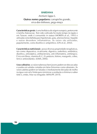 96
BARDANA
Arctium lappa L.
Outros nomes populares: carrapicho grande,
erva-dos-tinhosos, pega-moço
Características gerais: é uma herbácea de origem europeia, pertencente
à família Asteraceae. Tem sido cultivada há muito tempo no Japão e
em Taiwan, onde é consumida in natura (MORITA et al., 1993) e
utilizada como bebida para hipertensão, gota, arteriosclerose, hepatite
e outras desordens inflamatórias. As raízes são utilizadas,
popularmente, como diurético e antipirético. (LIN et al., 2002).
Características nutricionais: possui diversas propriedades terapêuticas,
tais como: depurativa, cicatrizante, digestiva, sudorífera, antibiótica,
diurética, antisséptica, antibacteriana, anti-inflamatória, antifúngica.
É rica em fibras, vitamina B, C, D, potássio, fósforo, manganês, cobre,
ferro e antioxidantes. (LIMA, 2006).
Usos culinários: as raízes tuberosas bem jovens podem ser descascadas
e usadas em saladas cortadas em fatias finíssimas como rabanetes. As
raízes adultas podem ser fatiadas e imediatamente deixadas de molho
na água com sal e limão para minimizar a oxidação e eliminar o sabor
forte e, então, fritar ou refogadar. (KINUPP, 2014).
 