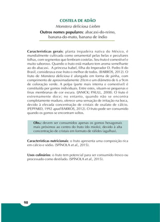 98
COSTELA DE ADÃO
Monstera deliciosa Liebm
Outros nomes populares: abacaxi-do-reino,
banana-do-mato, banana de índio
Características gerais: planta trepadeira nativa do México, é
mundialmente cultivada como ornamental pelas belas e peculiares
folhas, com segmentos que lembram costelas. Seu fruto é comestível e
muito saboroso. Quando o fruto está maduro tem aroma semelhante
ao do abacaxi. A princesa Isabel, filha do Imperador D. Pedro II do
Brasil, considerava esse fruto o melhor de todos. (BARROS, 2012). O
fruto de Monstera deliciosa é alongado em forma de pinha, com
comprimento de aproximadamente 20cm e um diâmetro de 6 a 9cm
de coloração verde. A polpa (parte mais interna e comestível) é
constituída por gomos individuais. Entre estes, situam-se pequenas e
finas membranas de cor escura. (JANICK; PAULL, 2008). O fruto é
extremamente doce; no entanto, quando não se encontra
completamente maduro, oferece uma sensação de irritação na boca,
devido à elevada concentração de cristais de oxalato de cálcio.
(PEPPARD, 1992 apud BARROS, 2012). O fruto pode ser consumido
quando os gomos se encontram soltos.
Obs.: devem ser consumidos apenas os gomos hexagonais
mais próximos ao centro do fruto (do miolo), devido à alta
concentração de cristais em formato de ráfides (agulhas).
Características nutricionais: o fruto apresenta uma composição rica
em cálcio e sódio. (SPÍNOLA et al., 2015).
Usos culinários: o fruto tem potencial para ser consumido fresco ou
processado como destilado. (SPÍNOLA et al., 2015).
 
