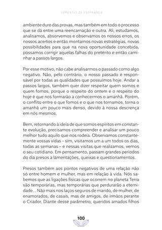 100
SEMENTES DE ESPERANÇA
ambiente duro das provas, mas também em todo o processo
que se dá entre uma reencarnação e outra. Ali, estudamos,
analisamos, absorvemos e observamos os nossos erros, os
nossos acertos e então montamos novas estratégias, novas
possibilidades para que na nova oportunidade concebida,
possamos corrigir aquelas falhas do pretérito e então cami-
nhar a passos largos.
Por esse motivo, não cabe analisarmos o passado como algo
negativo. Não, pelo contrário, o nosso passado é respon-
sável por todas as qualidades que possuímos hoje. Andar a
passos largos, também quer dizer respeitar quem somos e
quem fomos, porque o respeito do ontem e o respeito do
hoje é que nos formarão a conhecermos o amanhã. Porém,
o conflito entre o que fomos e o que nos tornamos, torna o
amanhã um pouco mais denso, devido à nossa descrença
em nós mesmos.
Bem, retornando à ideia de que somos espíritos em constan-
te evolução, precisamos compreender e analisar um pouco
melhor tudo aquilo que nos rodeia. Observamos constante-
mente vossas vidas – sim, visitamos um a um todos os dias,
todas as semanas – e nessas visitas que realizamos, vemos
o seu cotidiano. Em pensamento, passam grandes períodos
do dia presos a lamentações, queixas e questionamentos.
Presos também aos pontos negativos de uma relação não
só entre homem e mulher, mas em relação à vida. Nós sa-
bemos que as ligações físicas que ocorrem no planeta Terra
são temporárias, mas temporárias que perdurarão a eterni-
dade… Não mais nos laços seguros de marido, de mulher, de
enamorados, de casais, mas de amigos, de irmãos perante
o Criador. Diante desse parâmetro, queridos amados filhos
 