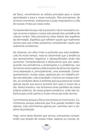 EQUIPE PORTAL PAZ
101
de Deus, encontramos as células principais para o nosso
aprendizado e para a nossa evolução. Nós precisamos, de
primeiro momento, analisarmos o quão importante é a vida
de nossos irmãos ao nosso redor.
Compreendemos que não é possível e não é necessário cor-
rigir os erros e basear a nossa vida através dos conselhos de
nossos irmãos. Nós precisamos estar diante dos espelhos
da eternidade. Espelhos que refletem aquilo que realmente
somos para que então possamos compreender aquilo que
realmente recebemos.
Ao observar um olhar triste e profundo que está estabele-
cido há muito tempo, nota-se claramente que a tendência
aos pensamentos negativos e desequilibrados ainda irão
aumentar. Compreendemos e observamos que, por vezes,
quando nos prendemos a reclamações e a problemas, nos
tornamos seres sujeitos a dilacerações da alma e do espírito.
Uma depressão e, principalmente, uma ansiedade. Conse-
quentemente, muitas vezes, optamos por um trabalho ain-
da mais delicado: o da ociosidade. Criamos em nossas men-
tes, as condições ideais e perfeitas para que possa ser vivido
apenas aquilo que pouco proveito tem para o nosso dia a
dia. Dessa maneira, nos tornamos seres perdidos da nossa
própria essência, da nossa própria existência, onde não sa-
bemos para onde vamos e muito menos de onde viemos.
Caminhamos porque a física nos remete ao movimento. Ca-
minhamos porque sabemos que ficar parado também não
adianta, mas caminhamos apenas por caminhar sem o ob-
jetivo da produção.
Hoje, como seres libertos que somos, precisamos compre-
ender que através de nossas mãos, ásperas ou macias, te-
 