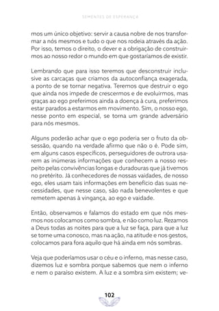 102
SEMENTES DE ESPERANÇA
mos um único objetivo: servir a causa nobre de nos transfor-
mar a nós mesmos e tudo o que nos rodeia através da ação.
Por isso, temos o direito, o dever e a obrigação de construir-
mos ao nosso redor o mundo em que gostaríamos de existir.
Lembrando que para isso teremos que desconstruir inclu-
sive as carcaças que criamos da autoconfiança exagerada,
a ponto de se tornar negativa. Teremos que destruir o ego
que ainda nos impede de crescermos e de evoluirmos, mas
graças ao ego preferimos ainda a doença à cura, preferimos
estar parados a estarmos em movimento. Sim, o nosso ego,
nesse ponto em especial, se torna um grande adversário
para nós mesmos.
Alguns poderão achar que o ego poderia ser o fruto da ob-
sessão, quando na verdade afirmo que não o é. Pode sim,
em alguns casos específicos, perseguidores de outrora usa-
rem as inúmeras informações que conhecem a nosso res-
peito pelas convivências longas e duradouras que já tivemos
no pretérito. Já conhecedores de nossas vaidades, de nosso
ego, eles usam tais informações em benefício das suas ne-
cessidades, que nesse caso, são nada benevolentes e que
remetem apenas à vingança, ao ego e vaidade.
Então, observamos e falamos do estado em que nós mes-
mos nos colocamos como sombra, e não como luz. Rezamos
a Deus todas as noites para que a luz se faça, para que a luz
se torne uma conosco, mas na ação, na atitude e nos gestos,
colocamos para fora aquilo que há ainda em nós sombras.
Veja que poderíamos usar o céu e o inferno, mas nesse caso,
dizemos luz e sombra porque sabemos que nem o inferno
e nem o paraíso existem. A luz e a sombra sim existem; ve-
 