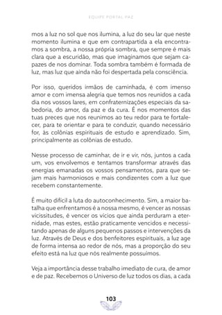 EQUIPE PORTAL PAZ
103
mos a luz no sol que nos ilumina, a luz do seu lar que neste
momento ilumina e que em contrapartida a ela encontra-
mos a sombra, a nossa própria sombra, que sempre é mais
clara que a escuridão, mas que imaginamos que sejam ca-
pazes de nos dominar. Toda sombra também é formada de
luz, mas luz que ainda não foi despertada pela consciência.
Por isso, queridos irmãos de caminhada, é com imenso
amor e com imensa alegria que temos nos reunidos a cada
dia nos vossos lares, em confraternizações especiais da sa-
bedoria, do amor, da paz e da cura. É nos momentos das
tuas preces que nos reunimos ao teu redor para te fortale-
cer, para te orientar e para te conduzir, quando necessário
for, às colônias espirituais de estudo e aprendizado. Sim,
principalmente as colônias de estudo.
Nesse processo de caminhar, de ir e vir, nós, juntos a cada
um, vos envolvemos e tentamos transformar através das
energias emanadas os vossos pensamentos, para que se-
jam mais harmoniosos e mais condizentes com a luz que
recebem constantemente.
É muito difícil a luta do autoconhecimento. Sim, a maior ba-
talha que enfrentamos é a nossa mesmo, é vencer as nossas
vicissitudes, é vencer os vícios que ainda perduram a eter-
nidade, mas estes, estão praticamente vencidos e necessi-
tando apenas de alguns pequenos passos e intervenções da
luz. Através de Deus e dos benfeitores espirituais, a luz age
de forma intensa ao redor de nós, mas a proporção do seu
efeito está na luz que nós realmente possuímos.
Veja a importância desse trabalho imediato de cura, de amor
e de paz. Recebemos o Universo de luz todos os dias, a cada
 
