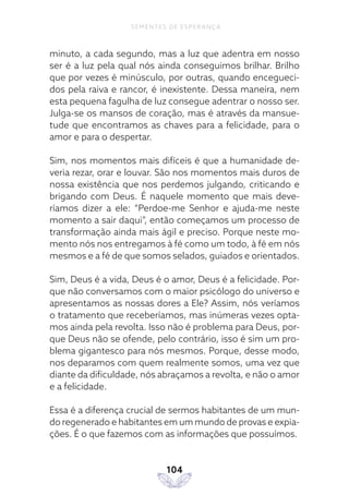 104
SEMENTES DE ESPERANÇA
minuto, a cada segundo, mas a luz que adentra em nosso
ser é a luz pela qual nós ainda conseguimos brilhar. Brilho
que por vezes é minúsculo, por outras, quando encegueci-
dos pela raiva e rancor, é inexistente. Dessa maneira, nem
esta pequena fagulha de luz consegue adentrar o nosso ser.
Julga-se os mansos de coração, mas é através da mansue-
tude que encontramos as chaves para a felicidade, para o
amor e para o despertar.
Sim, nos momentos mais difíceis é que a humanidade de-
veria rezar, orar e louvar. São nos momentos mais duros de
nossa existência que nos perdemos julgando, criticando e
brigando com Deus. É naquele momento que mais deve-
ríamos dizer a ele: “Perdoe-me Senhor e ajuda-me neste
momento a sair daqui”, então começamos um processo de
transformação ainda mais ágil e preciso. Porque neste mo-
mento nós nos entregamos à fé como um todo, à fé em nós
mesmos e a fé de que somos selados, guiados e orientados.
Sim, Deus é a vida, Deus é o amor, Deus é a felicidade. Por-
que não conversamos com o maior psicólogo do universo e
apresentamos as nossas dores a Ele? Assim, nós veríamos
o tratamento que receberíamos, mas inúmeras vezes opta-
mos ainda pela revolta. Isso não é problema para Deus, por-
que Deus não se ofende, pelo contrário, isso é sim um pro-
blema gigantesco para nós mesmos. Porque, desse modo,
nos deparamos com quem realmente somos, uma vez que
diante da dificuldade, nós abraçamos a revolta, e não o amor
e a felicidade.
Essa é a diferença crucial de sermos habitantes de um mun-
do regenerado e habitantes em um mundo de provas e expia-
ções. É o que fazemos com as informações que possuímos.
 