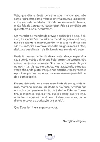 EQUIPE PORTAL PAZ
105
Veja, que diante deste conselho aqui mencionado, não
como regra, mas como meio de orientá-los, não fala de difi-
culdades ou de facilidades, não fala de carma ou de dharma,
e não fala de agregar ou desagregar. Fala da condição em
que estamos, nos encontramos.
Ser morador de mundos de provas e expiações é belo, é di-
vino, é especial. Ser morador do mundo regenerado é belo,
tão belo quanto o anterior, porém onde a dor e aflição não
são mais a tônica em conversas entre amigos e rodas. Então,
deduz-se que ali seja mais fácil, mais leve e mais feliz estar.
Gostaria imensamente de deixar este abraço especial a
cada um de vocês e dizer que hoje, amanhã e sempre, nós
estaremos juntos de vocês. Nos momentos mais alegres
ou nos mais tristes, em ambos, vos abraçando, e muitas
vezes chorando junto. Porque nós amamos todos vocês e
é por isso que nos doamos com amor, com responsabilida-
de e com respeito.
Encerro deixando uma mensagem linda de um querido ir-
mão chamado Killmake, muito bem proferida também por
um nobre companheiro, irmão de trabalho, Oikenaz. “Lem-
bre, querido filho, querida filha, querido irmão, querida irmã,
o ser humano, neste mundo e em todos os mundos, tem o
direito, o dever e a obrigação de ser feliz”.
Que Deus ilumine e ampare a todos.
Pelo espírito Ezequiel.
 
