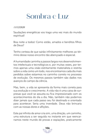 106
Sombra e Luz
11/12/2020
Saudações energéticas vos trago uma vez mais do mundo
espiritual!
Boa noite a todos! Como estão, amados e benditos filhos
de Deus?
Tenho certeza de que sairão infinitamente melhores ao tér-
mino desse nosso encontro tão abençoado e especial.
A humanidade caminha a passos largos nos desenvolvimen-
tos intelectuais e tecnológicos e, por muitas vezes, por ter-
mos apenas uma visão estritamente materialista e restrita
sobre a vida como um todo, nos encontramos cada dia mais
perdidos sobre estarmos no caminho correto no processo
de evolução. Os mesmos passos também são dados nos
avanços do campo da ciência.
Mas, bem, a vida se apresenta da forma mais correta para
sua evolução e crescimento. A vida não é uma caixa de sur-
presas que você se assusta ou fica impressionado com os
acontecimentos do dia a dia. Não, também não podemos
dizer jamais que cada passo seu foi destinado e orientado
para acontecer. Seria uma inverdade. Deus não brincaria
com as nossas dores e aflições.
Este pai infinito de amor cria sim, uma direção, um caminho,
uma estrutura a ser seguida no instante em que reencar-
namos neste mundo de provas e expiações, praticamente
 