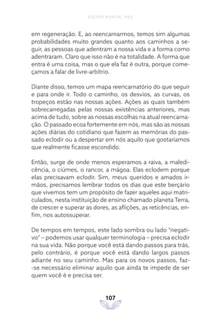 EQUIPE PORTAL PAZ
107
em regeneração. E, ao reencarnarmos, temos sim algumas
probabilidades muito grandes quanto aos caminhos a se-
guir, as pessoas que adentram a nossa vida e a forma como
adentraram. Claro que isso não é na totalidade. A forma que
entra é uma coisa, mas o que ela faz é outra, porque come-
çamos a falar de livre-arbítrio.
Diante disso, temos um mapa reencarnatório do que seguir
e para onde ir. Todo o caminho, os desvios, as curvas, os
tropeços estão nas nossas ações. Ações as quais também
sobrecarregadas pelas nossas existências anteriores, mas
acima de tudo, sobre as nossas escolhas na atual reencarna-
ção. O passado ecoa fortemente em nós, mas são as nossas
ações diárias do cotidiano que fazem as memórias do pas-
sado eclodir ou a despertar em nós aquilo que gostaríamos
que realmente ficasse escondido.
Então, surge de onde menos esperamos a raiva, a maledi-
cência, o ciúmes, o rancor, a mágoa. Elas eclodem porque
elas precisavam eclodir. Sim, meus queridos e amados ir-
mãos, precisamos lembrar todos os dias que este berçário
que vivemos tem um propósito de fazer aqueles aqui matri-
culados, nesta instituição de ensino chamado planeta Terra,
de crescer e superar as dores, as aflições, as reticências, en-
fim, nos autossuperar.
De tempos em tempos, este lado sombra ou lado “negati-
vo” – podemos usar qualquer terminologia – precisa eclodir
na sua vida. Não porque você está dando passos para trás,
pelo contrário, é porque você está dando largos passos
adiante no seu caminho. Mas para os novos passos, faz-
-se necessário eliminar aquilo que ainda te impede de ser
quem você é e precisa ser.
 