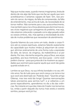 108
SEMENTES DE ESPERANÇA
Veja que muitas vezes, quando menos imaginamos, brota de
dentro de nós algo tão forte que nos faz ser aquilo que nem
acreditávamos e seríamos capazes de fazer. Sim, isso pro-
vém do rancor, da mágoa, da falta de compreensão, da falta
de entendimento, mas acima de tudo, da necessidade de se
tornar melhor. Não somente para o seu autoconhecimento,
mas também para criar a força absoluta para dominarmos es-
ses vícios negativos que carregamos do pretérito, mas veja,
não estamos colocando o passado como algo pesado sobre
os vossos ombros, não, mas apenas a necessidade da eclo-
são de muitos problemas que necessitam de atendimento.
Quando falamos da cura como um todo, desde o corpo fí-
sico até os corpos espirituais, estamos falando exatamente
da capacidade que muitos irmãos já adquiriram de conse-
guir eliminar praticamente de uma forma nula a expressão
do ódio, do rancor, da vingança, da maledicência e aí por
diante. Por isso, não tenha vergonha, peça a Deus, aos anjos
guardiões, aos teus mentores, aos teus guias – como você
preferir chamar – para que juntos de ti te mostrem as capaci-
dades que você tem para superar aquilo que você não gosta
quando eclode em ti.
Lembre-se que Deus, na sua infinita bondade e no seu infi-
nito amor, faz de tudo para que você cresça e se torne a luz
que você veio destinado ser. Poderão dizer: “Querido amigo
Oikenaz, mas isso está tão longe! Quantas reencarnações
talvez precisemos para sermos luz?”, e aí voltamos a um
ponto especialíssimo, aprendemos no dia a dia das vivên-
cias. No instante em que das mãos do Criador nos tornamos
luz, então a partir daquele dia nunca mais existiu e existirá
sombra, porque você já é luz.
 
