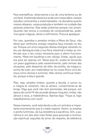 EQUIPE PORTAL PAZ
109
Para exemplificar, observamos a luz de uma lanterna ou de
um farol. A extensão desta luz se dá com nosso labor, nossos
estudos conscientes e sistematizados, na disciplina quanto
nossos afazeres, nossa produção e também no cuidado das
pessoas próximas. Elas estão próximas porque nos amam.
Quando não temos a condição de compreendê-las, pode-
mos gerar mágoas, dores e sofrimento. Procure apaziguar.
Por isso, queridos e amados irmãos e filhos de Deus, não
deixe que nenhuma energia negativa faça morada no teu
ser. Porque um único segundo destas energias vibrando no
teu ser desregula toda a sua flora intestinal e todas as mo-
léculas que o teu corpo necessita para o pleno funciona-
mento. Mexe em bactérias e em células. Então, aquilo que
era para ser apenas um “deixa para lá”, acaba se tornando
um peso gigantesco pelo ressentimento, pelo remoer das
situações, pelo despertar do ódio, da revolta, da mágoa e,
acima de tudo, por materializar-se no corpo físico uma do-
ença como úlceras e tumores. Não vamos continuar listan-
do, porque a lista é grande.
Mas, veja, amados irmãos, quando a dúvida, o rancor ou
a mágoa te visitarem, não as abrace, cumprimente-as de
longe. Diga que você não tem permissão, até porque, em
época de covid-19 não se pode abraçar ninguém, então, não
abrace a raiva, a maledicência. Apenas diga: “Fique aí, logo
trabalharemos com você”.
Dessa maneira, você está dando a ela um primeiro e impor-
tante ensinamento que é o saber esperar. Assim, tu amplias
o ponto luminoso, da tua resistência à paciência. Sim, a pa-
ciência é um dos elos mais fortes para ascensão e ilumina-
ção espiritual, seguidas do amor, do respeito, da tolerância
 