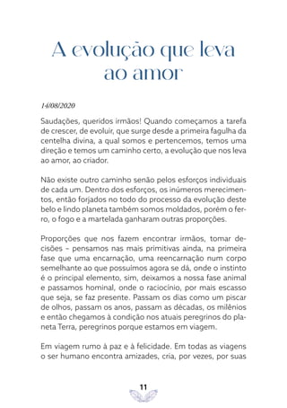 11
A evolução que leva
ao amor
14/08/2020
Saudações, queridos irmãos! Quando começamos a tarefa
de crescer, de evoluir, que surge desde a primeira fagulha da
centelha divina, a qual somos e pertencemos, temos uma
direção e temos um caminho certo, a evolução que nos leva
ao amor, ao criador.
Não existe outro caminho senão pelos esforços individuais
de cada um. Dentro dos esforços, os inúmeros merecimen-
tos, então forjados no todo do processo da evolução deste
belo e lindo planeta também somos moldados, porém o fer-
ro, o fogo e a martelada ganharam outras proporções.
Proporções que nos fazem encontrar irmãos, tomar de-
cisões – pensamos nas mais primitivas ainda, na primeira
fase que uma encarnação, uma reencarnação num corpo
semelhante ao que possuímos agora se dá, onde o instinto
é o principal elemento, sim, deixamos a nossa fase animal
e passamos hominal, onde o raciocínio, por mais escasso
que seja, se faz presente. Passam os dias como um piscar
de olhos, passam os anos, passam as décadas, os milênios
e então chegamos à condição nos atuais peregrinos do pla-
neta Terra, peregrinos porque estamos em viagem.
Em viagem rumo à paz e à felicidade. Em todas as viagens
o ser humano encontra amizades, cria, por vezes, por suas
 