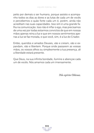 EQUIPE PORTAL PAZ
111
peito por demais o ser humano, porque assisto e acompa-
nho todos os dias as dores e as lutas de cada um de vocês
e percebemos o quão forte cada um é, porém, ainda não
acreditam nas suas capacidades. Isso sim é uma grande fa-
lha na comunicação. Isso não é inflar o ego, mas precisamos
de uma vez por todas estarmos convictos de que em nossas
mãos apenas reina a luz e que em nossos sentimentos ape-
nas a luz se faz morada, e que você, sim, é a luz do Criador.
Então, queridos e amados Deuses, vão e creiam, vão e ex-
pandam, vão e libertem. Porque onde passarem as vossas
mãos, os vossos olhos ou simplesmente a tua presença, ali
a liberdade estará presente.
Que Deus, na sua infinita bondade, ilumine e abençoe cada
um de vocês. Nós amamos cada um imensamente.
Pelo espírito Oikenaz.
 