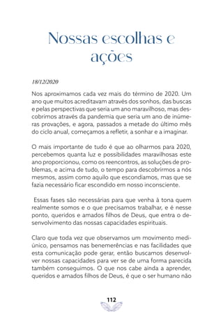 112
Nossas escolhas e
ações
18/12/2020
Nos aproximamos cada vez mais do término de 2020. Um
ano que muitos acreditavam através dos sonhos, das buscas
e pelas perspectivas que seria um ano maravilhoso, mas des-
cobrimos através da pandemia que seria um ano de inúme-
ras provações, e agora, passados a metade do último mês
do ciclo anual, começamos a refletir, a sonhar e a imaginar.
O mais importante de tudo é que ao olharmos para 2020,
percebemos quanta luz e possibilidades maravilhosas este
ano proporcionou, como os reencontros, as soluções de pro-
blemas, e acima de tudo, o tempo para descobrirmos a nós
mesmos, assim como aquilo que escondíamos, mas que se
fazia necessário ficar escondido em nosso inconsciente.
Essas fases são necessárias para que venha à tona quem
realmente somos e o que precisamos trabalhar, e é nesse
ponto, queridos e amados filhos de Deus, que entra o de-
senvolvimento das nossas capacidades espirituais.
Claro que toda vez que observamos um movimento medi-
único, pensamos nas benemerências e nas facilidades que
esta comunicação pode gerar, então buscamos desenvol-
ver nossas capacidades para ver se de uma forma parecida
também conseguimos. O que nos cabe ainda a aprender,
queridos e amados filhos de Deus, é que o ser humano não
 