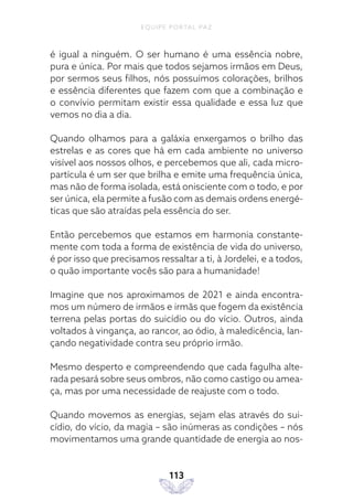 EQUIPE PORTAL PAZ
113
é igual a ninguém. O ser humano é uma essência nobre,
pura e única. Por mais que todos sejamos irmãos em Deus,
por sermos seus filhos, nós possuímos colorações, brilhos
e essência diferentes que fazem com que a combinação e
o convívio permitam existir essa qualidade e essa luz que
vemos no dia a dia.
Quando olhamos para a galáxia enxergamos o brilho das
estrelas e as cores que há em cada ambiente no universo
visível aos nossos olhos, e percebemos que ali, cada micro-
partícula é um ser que brilha e emite uma frequência única,
mas não de forma isolada, está onisciente com o todo, e por
ser única, ela permite a fusão com as demais ordens energé-
ticas que são atraídas pela essência do ser.
Então percebemos que estamos em harmonia constante-
mente com toda a forma de existência de vida do universo,
é por isso que precisamos ressaltar a ti, à Jordelei, e a todos,
o quão importante vocês são para a humanidade!
Imagine que nos aproximamos de 2021 e ainda encontra-
mos um número de irmãos e irmãs que fogem da existência
terrena pelas portas do suicídio ou do vício. Outros, ainda
voltados à vingança, ao rancor, ao ódio, à maledicência, lan-
çando negatividade contra seu próprio irmão.
Mesmo desperto e compreendendo que cada fagulha alte-
rada pesará sobre seus ombros, não como castigo ou amea-
ça, mas por uma necessidade de reajuste com o todo.
Quando movemos as energias, sejam elas através do sui-
cídio, do vício, da magia – são inúmeras as condições – nós
movimentamos uma grande quantidade de energia ao nos-
 