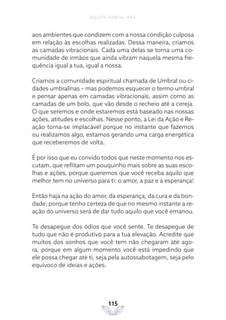 EQUIPE PORTAL PAZ
115
aos ambientes que condizem com a nossa condição culposa
em relação às escolhas realizadas. Dessa maneira, criamos
as camadas vibracionais. Cada uma delas se torna uma co-
munidade de irmãos que ainda vibram naquela mesma fre-
quência igual a tua, igual a nossa.
Criamos a comunidade espiritual chamada de Umbral ou ci-
dades umbralinas – mas podemos esquecer o termo umbral
e pensar apenas em camadas vibracionais, assim como as
camadas de um bolo, que vão desde o recheio até a cereja.
O que seremos e onde estaremos está baseado nas nossas
ações, atitudes e escolhas. Nesse ponto, a Lei da Ação e Re-
ação torna-se implacável porque no instante que fazemos
ou realizamos algo, estamos gerando uma carga energética
que receberemos de volta.
É por isso que eu convido todos que neste momento nos es-
cutam, que reflitam um pouquinho mais sobre as suas esco-
lhas e ações, porque queremos que você receba aquilo que
melhor tem no universo para ti: o amor, a paz e a esperança!
Então haja na ação do amor, da esperança, da cura e da bon-
dade, porque tenho certeza de que no mesmo instante a re-
ação do universo será de dar tudo aquilo que você emanou.
Te desapegue dos ódios que você sente. Te desapegue de
tudo que não é produtivo para a tua elevação. Acredite que
muitos dos sonhos que você tem não chegaram até ago-
ra, porque em algum momento você está impedindo que
ele possa chegar até ti, seja pela autossabotagem, seja pelo
equívoco de ideias e ações.
 