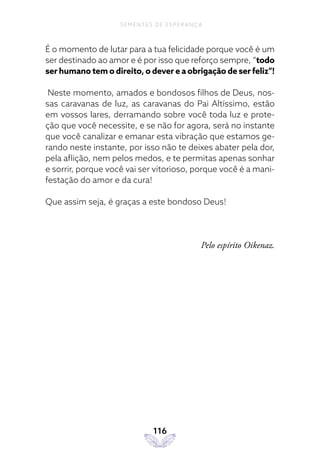 116
SEMENTES DE ESPERANÇA
É o momento de lutar para a tua felicidade porque você é um
ser destinado ao amor e é por isso que reforço sempre, “todo
ser humano tem o direito, o dever e a obrigação de ser feliz”!
Neste momento, amados e bondosos filhos de Deus, nos-
sas caravanas de luz, as caravanas do Pai Altíssimo, estão
em vossos lares, derramando sobre você toda luz e prote-
ção que você necessite, e se não for agora, será no instante
que você canalizar e emanar esta vibração que estamos ge-
rando neste instante, por isso não te deixes abater pela dor,
pela aflição, nem pelos medos, e te permitas apenas sonhar
e sorrir, porque você vai ser vitorioso, porque você é a mani-
festação do amor e da cura!
Que assim seja, é graças a este bondoso Deus!
Pelo espírito Oikenaz.
 