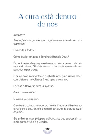 117
A cura está dentro
de nós
08/01/2021
Saudações energéticas vos trago uma vez mais do mundo
espiritual!
Boa noite a todos!
Como estão, amados e Benditos filhos de Deus?
É com imensa alegria que estamos juntos uma vez mais co-
meçando ciclos. Afinal de contas, a nossa vida é cercada por
períodos e por ciclos.
E neste novo momento ao qual estamos, precisamos estar
completamente voltados à luz, à paz e ao amor.
Por que o Universo necessita disso?
O seu universo sim.
O nosso universo sim.
O universo como um todo, como o infinito que olhamos ao
olhar para o céu, este é o reflexo absoluto da paz, da luz e
do amor.
É o ambiente mais próspero e abundante que se possa ima-
ginar porque tudo é o Criador.
 