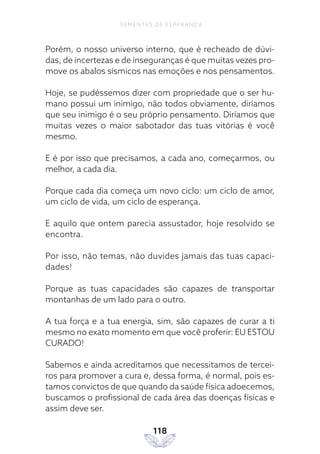 118
SEMENTES DE ESPERANÇA
Porém, o nosso universo interno, que é recheado de dúvi-
das, de incertezas e de inseguranças é que muitas vezes pro-
move os abalos sísmicos nas emoções e nos pensamentos.
Hoje, se pudéssemos dizer com propriedade que o ser hu-
mano possui um inimigo, não todos obviamente, diríamos
que seu inimigo é o seu próprio pensamento. Diríamos que
muitas vezes o maior sabotador das tuas vitórias é você
mesmo.
E é por isso que precisamos, a cada ano, começarmos, ou
melhor, a cada dia.
Porque cada dia começa um novo ciclo: um ciclo de amor,
um ciclo de vida, um ciclo de esperança.
E aquilo que ontem parecia assustador, hoje resolvido se
encontra.
Por isso, não temas, não duvides jamais das tuas capaci-
dades!
Porque as tuas capacidades são capazes de transportar
montanhas de um lado para o outro.
A tua força e a tua energia, sim, são capazes de curar a ti
mesmo no exato momento em que você proferir: EU ESTOU
CURADO!
Sabemos e ainda acreditamos que necessitamos de tercei-
ros para promover a cura e, dessa forma, é normal, pois es-
tamos convictos de que quando da saúde física adoecemos,
buscamos o profissional de cada área das doenças físicas e
assim deve ser.
 
