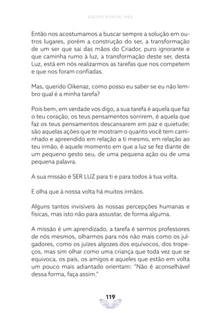 EQUIPE PORTAL PAZ
119
Então nos acostumamos a buscar sempre a solução em ou-
tros lugares, porém a construção do ser, a transformação
de um ser que sai das mãos do Criador, puro ignorante e
que caminha rumo à luz, a transformação deste ser, desta
Luz, está em nós realizarmos as tarefas que nos competem
e que nos foram confiadas.
Mas, querido Oikenaz, como posso eu saber se eu não lem-
bro qual é a minha tarefa?
Pois bem, em verdade vos digo, a sua tarefa é aquela que faz
o teu coração, os teus pensamentos sorrirem, é aquela que
faz os teus pensamentos descansarem em paz e quietude;
são aquelas ações que te mostram o quanto você tem cami-
nhado e apreendido em relação a ti mesmo, em relação ao
teu irmão, é aquele momento em que a luz se fez diante de
um pequeno gesto seu, de uma pequena ação ou de uma
pequena palavra.
A sua missão é SER LUZ para ti e para todos à tua volta.
E olha que à nossa volta há muitos irmãos.
Alguns tantos invisíveis às nossas percepções humanas e
físicas, mas isto não para assustar, de forma alguma.
A missão é um aprendizado, a tarefa é sermos professores
de nós mesmos, olharmos para nós não mais como os jul-
gadores, como os juízes algozes dos equívocos, dos trope-
ços, mas sim olhar como uma criança que toda vez que se
equivoca, os pais, os amigos e aqueles que estão em volta
um pouco mais adiantado orientam: “Não é aconselhável
dessa forma, faça assim.”
 