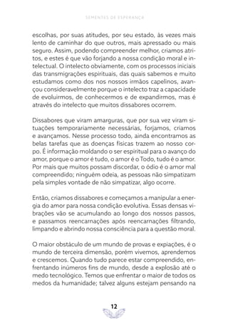 12
SEMENTES DE ESPERANÇA
escolhas, por suas atitudes, por seu estado, às vezes mais
lento de caminhar do que outros, mais apressado ou mais
seguro. Assim, podendo compreender melhor, criamos atri-
tos, e estes é que vão forjando a nossa condição moral e in-
telectual. O intelecto obviamente, com os processos iniciais
das transmigrações espirituais, das quais sabemos e muito
estudamos como dos nos nossos irmãos capelinos, avan-
çou consideravelmente porque o intelecto traz a capacidade
de evoluirmos, de conhecermos e de expandirmos, mas é
através do intelecto que muitos dissabores ocorrem.
Dissabores que viram amarguras, que por sua vez viram si-
tuações temporariamente necessárias, forjamos, criamos
e avançamos. Nesse processo todo, ainda encontramos as
belas tarefas que as doenças físicas trazem ao nosso cor-
po. É informação moldando o ser espiritual para o avanço do
amor, porque o amor é tudo, o amor é oTodo, tudo é o amor.
Por mais que muitos possam discordar, o ódio é o amor mal
compreendido; ninguém odeia, as pessoas não simpatizam
pela simples vontade de não simpatizar, algo ocorre.
Então, criamos dissabores e começamos a manipular a ener-
gia do amor para nossa condição evolutiva. Essas densas vi-
brações vão se acumulando ao longo dos nossos passos,
e passamos reencarnações após reencarnações filtrando,
limpando e abrindo nossa consciência para a questão moral.
O maior obstáculo de um mundo de provas e expiações, é o
mundo de terceira dimensão, porém vivemos, aprendemos
e crescemos. Quando tudo parece estar compreendido, en-
frentando inúmeros fins de mundo, desde a explosão até o
medo tecnológico. Temos que enfrentar o maior de todos os
medos da humanidade; talvez alguns estejam pensando na
 