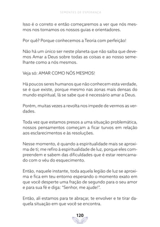 120
SEMENTES DE ESPERANÇA
Isso é o correto e então começaremos a ver que nós mes-
mos nos tornamos os nossos guias e orientadores.
Por quê? Porque conhecemos a Teoria com perfeição!
Não há um único ser neste planeta que não saiba que deve-
mos Amar a Deus sobre todas as coisas e ao nosso seme-
lhante como a nós mesmos.
Veja só: AMAR COMO NÓS MESMOS!
Há poucos seres humanos que não conhecem esta verdade,
se é que existe, porque mesmo nas zonas mais densas do
mundo espiritual, lá se sabe que é necessário amar a Deus.
Porém, muitas vezes a revolta nos impede de vermos as ver-
dades.
Toda vez que estamos presos a uma situação problemática,
nossos pensamentos começam a ficar turvos em relação
aos esclarecimentos e às resoluções.
Nesse momento, é quando a espiritualidade mais se aproxi-
ma de ti; me refiro à espiritualidade de luz, porque eles com-
preendem e sabem das dificuldades que é estar reencarna-
do com o véu do esquecimento.
Então, naquele instante, toda aquela legião de luz se aproxi-
ma e fica em teu entorno esperando o momento exato em
que você desperte uma fração de segundo para o seu amor
e para sua fé e diga: “Senhor, me ajude!”.
Então, ali estamos para te abraçar, te envolver e te tirar da-
quela situação em que você se encontra.
 