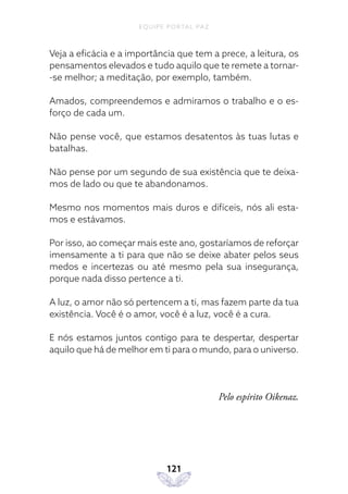 EQUIPE PORTAL PAZ
121
Veja a eficácia e a importância que tem a prece, a leitura, os
pensamentos elevados e tudo aquilo que te remete a tornar-
-se melhor; a meditação, por exemplo, também.
Amados, compreendemos e admiramos o trabalho e o es-
forço de cada um.
Não pense você, que estamos desatentos às tuas lutas e
batalhas.
Não pense por um segundo de sua existência que te deixa-
mos de lado ou que te abandonamos.
Mesmo nos momentos mais duros e difíceis, nós ali esta-
mos e estávamos.
Por isso, ao começar mais este ano, gostaríamos de reforçar
imensamente a ti para que não se deixe abater pelos seus
medos e incertezas ou até mesmo pela sua insegurança,
porque nada disso pertence a ti.
A luz, o amor não só pertencem a ti, mas fazem parte da tua
existência. Você é o amor, você é a luz, você é a cura.
E nós estamos juntos contigo para te despertar, despertar
aquilo que há de melhor em ti para o mundo, para o universo.
Pelo espírito Oikenaz.
 